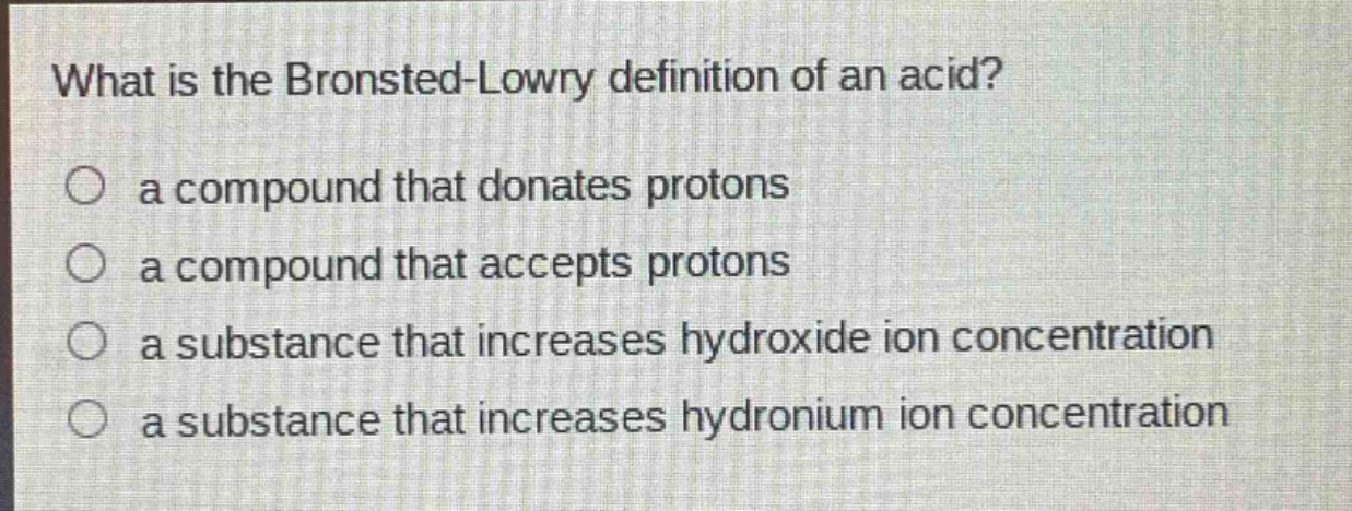 what is the brønsted - lowry definition of an acid?\n○ a compound that donates protons\n○ a compound that accepts protons\n○ a substance that increases hydroxide ion concentration\n○ a substance that increases hydronium ion concentration