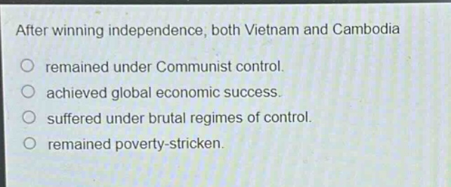 after winning independence, both vietnam and cambodia\nremained under communist control.\nachieved global economic success.\nsuffered under brutal regimes of control.\nremained poverty - stricken.