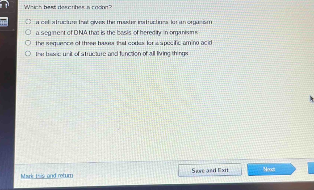 which best describes a codon?\n a cell structure that gives the master instructions for an organism\n a segment of dna that is the basis of heredity in organisms\n the sequence of three bases that codes for a specific amino acid\n the basic unit of structure and function of all living things
