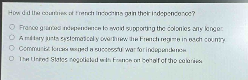 how did the countries of french indochina gain their independence?\no france granted independence to avoid supporting the colonies any longer.\no a military junta systematically overthrew the french regime in each country.\no communist forces waged a successful war for independence.\no the united states negotiated with france on behalf of the colonies.