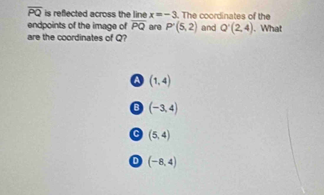 $overline{pq}$ is reflected across the line $x = - 3$. the coordinates of the endpoints of the image of $overline{pq}$ are $p(5,2)$ and $q(2,4)$. what are the coordinates of $q$?\na $(1,4)$\nb $(-3,4)$\nc $(5,4)$\nd $(-8,4)$