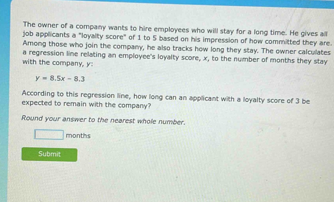 the owner of a company wants to hire employees who will stay for a long time. he gives all job applicants a \loyalty score\ of 1 to 5 based on his impression of how committed they are. among those who join the company, he also tracks how long they stay. the owner calculates a regression line relating an employees loyalty score, x, to the number of months they stay with the company, y: y = 8.5x - 8.3 according to this regression line, how long can an applicant with a loyalty score of 3 be expected to remain with the company? round your answer to the nearest whole number. months submit