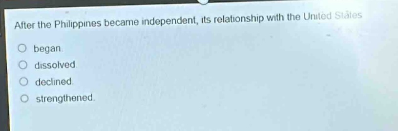 after the philippines became independent, its relationship with the united states\nbegan.\ndissolved.\ndeclined.\nstrengthened.