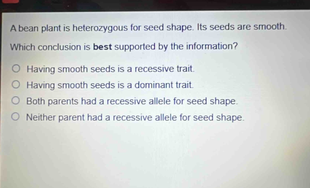 a bean plant is heterozygous for seed shape. its seeds are smooth. which conclusion is best supported by the information? having smooth seeds is a recessive trait. having smooth seeds is a dominant trait. both parents had a recessive allele for seed shape. neither parent had a recessive allele for seed shape.