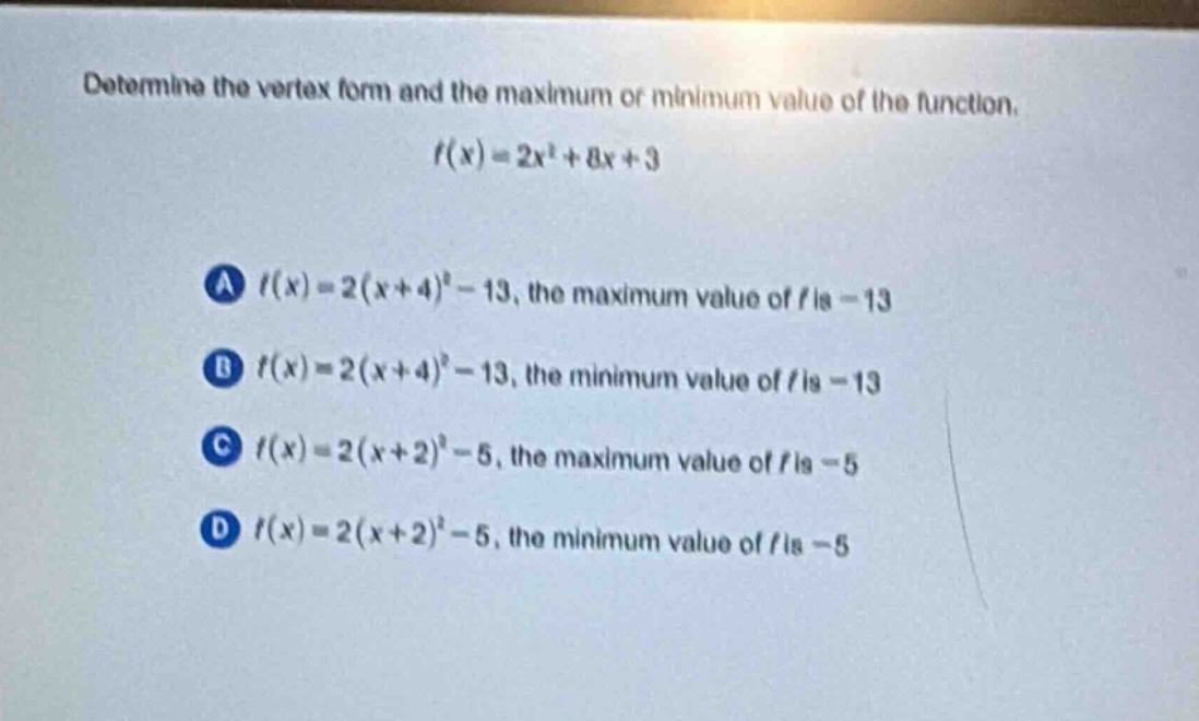 determine the vertex form and the maximum or minimum value of the function.\n$f(x)=2x^{2}+8x + 3$\na $f(x)=2(x + 4)^{2}-13$, the maximum value of $f$ is $-13$\nb $f(x)=2(x + 4)^{2}-13$, the minimum value of $f$ is $-13$\nc $f(x)=2(x + 2)^{2}-5$, the maximum value of $f$ is $-5$\nd $f(x)=2(x + 2)^{2}-5$, the minimum value of $f$ is $-5$