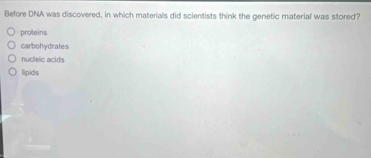 before dna was discovered, in which materials did scientists think the genetic material was stored?\nproteins\ncarbohydrates\nnucleic acids\nlipids
