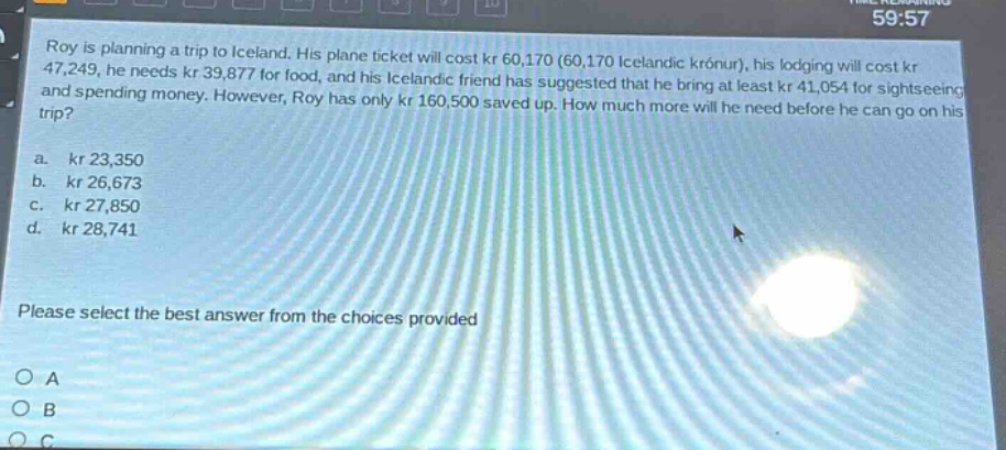 roy is planning a trip to iceland. his plane ticket will cost kr 60,170 (60,170 icelandic krónur), his lodging will cost kr 47,249, he needs kr 39,877 for food, and his icelandic friend has suggested that he bring at least kr 41,054 for sightseeing and spending money. however, roy has only kr 160,500 saved up. how much more will he need before he can go on his trip?\na. kr 23,350\nb. kr 26,673\nc. kr 27,850\nd. kr 28,741\nplease select the best answer from the choices provided