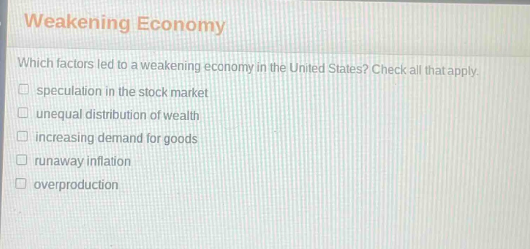 weakening economy\nwhich factors led to a weakening economy in the united states? check all that apply.\n□ speculation in the stock market\n□ unequal distribution of wealth\n□ increasing demand for goods\n□ runaway inflation\n□ overproduction