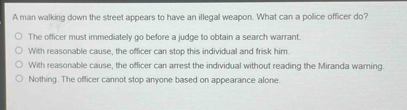a man walking down the street appears to have an illegal weapon. what can a police officer do?\nthe officer must immediately go before a judge to obtain a search warrant.\nwith reasonable cause, the officer can stop this individual and frisk him.\nwith reasonable cause, the officer can arrest the individual without reading the miranda warning.\nnothing. the officer cannot stop anyone based on appearance alone.