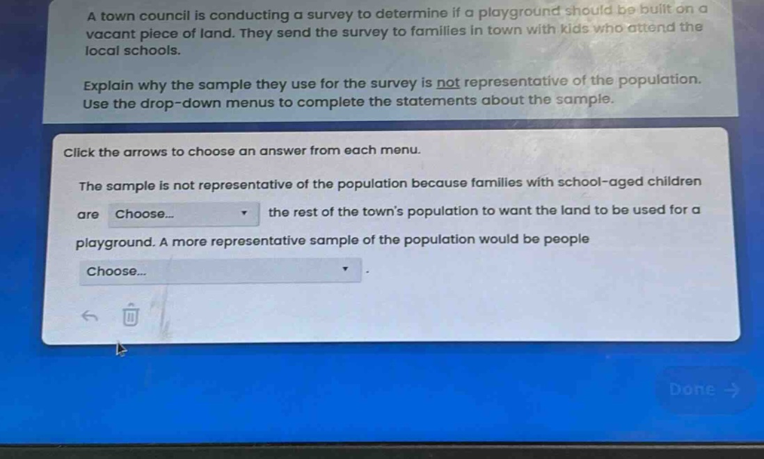 a town council is conducting a survey to determine if a playground should be built on a vacant piece of land. they send the survey to families in town with kids who attend the local schools. explain why the sample they use for the survey is not representative of the population. use the drop - down menus to complete the statements about the sample. click the arrows to choose an answer from each menu. the sample is not representative of the population because families with school - aged children are choose... the rest of the town’s population to want the land to be used for a playground. a more representative sample of the population would be people choose...