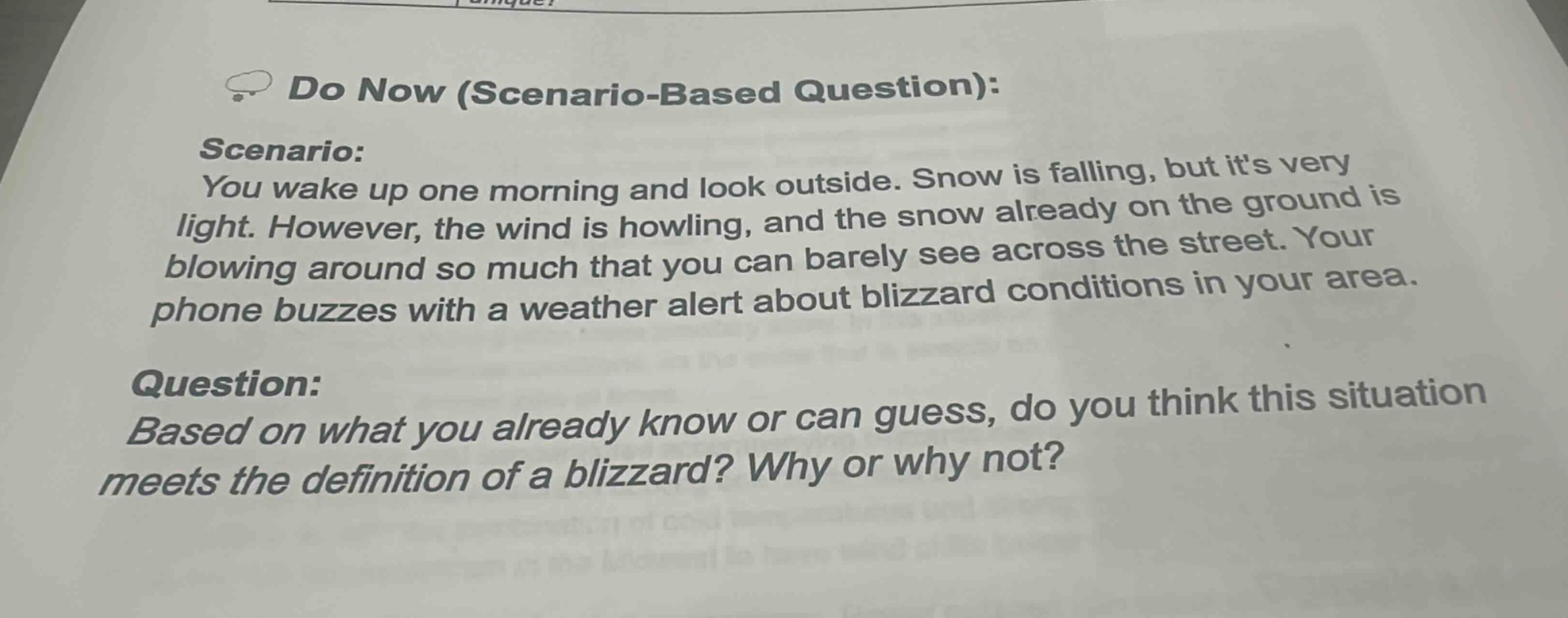 do now (scenario - based question):\nscenario:\nyou wake up one morning and look outside. snow is falling, but its very light. however, the wind is howling, and the snow already on the ground is blowing around so much that you can barely see across the street. your phone buzzes with a weather alert about blizzard conditions in your area.\nquestion:\nbased on what you already know or can guess, do you think this situation meets the definition of a blizzard? why or why not?