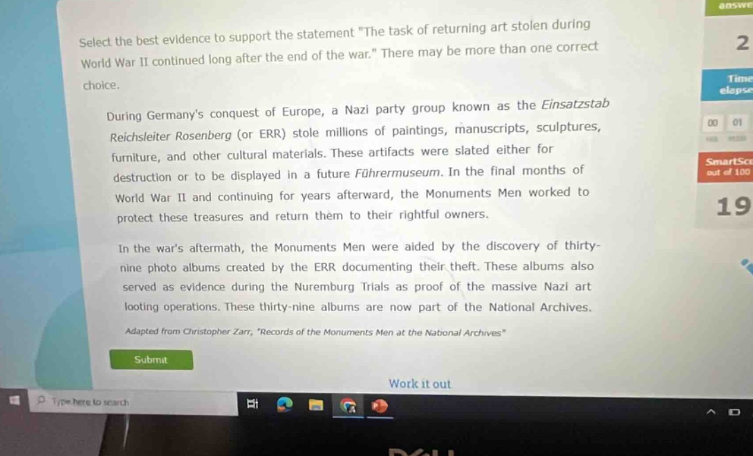 select the best evidence to support the statement \the task of returning art stolen during world war ii continued long after the end of the war.\ there may be more than one correct choice.\n\nduring germanys conquest of europe, a nazi party group known as the einsatzstab reichsleiter rosenberg (or err) stole millions of paintings, manuscripts, sculptures, furniture, and other cultural materials. these artifacts were slated either for destruction or to be displayed in a future führermuseum. in the final months of world war ii and continuing for years afterward, the monuments men worked to protect these treasures and return them to their rightful owners.\n\nin the wars aftermath, the monuments men were aided by the discovery of thirty - nine photo albums created by the err documenting their theft. these albums also served as evidence during the nuremburg trials as proof of the massive nazi art looting operations. these thirty - nine albums are now part of the national archives.\n\nadapted from christopher zarr, \records of the monuments men at the national archives\