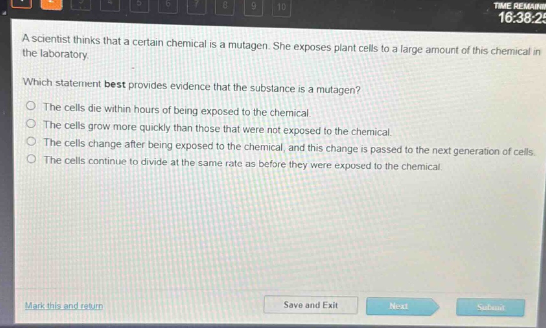a scientist thinks that a certain chemical is a mutagen. she exposes plant cells to a large amount of this chemical in the laboratory.\nwhich statement best provides evidence that the substance is a mutagen?\no the cells die within hours of being exposed to the chemical.\no the cells grow more quickly than those that were not exposed to the chemical.\no the cells change after being exposed to the chemical, and this change is passed to the next generation of cells.\no the cells continue to divide at the same rate as before they were exposed to the chemical.