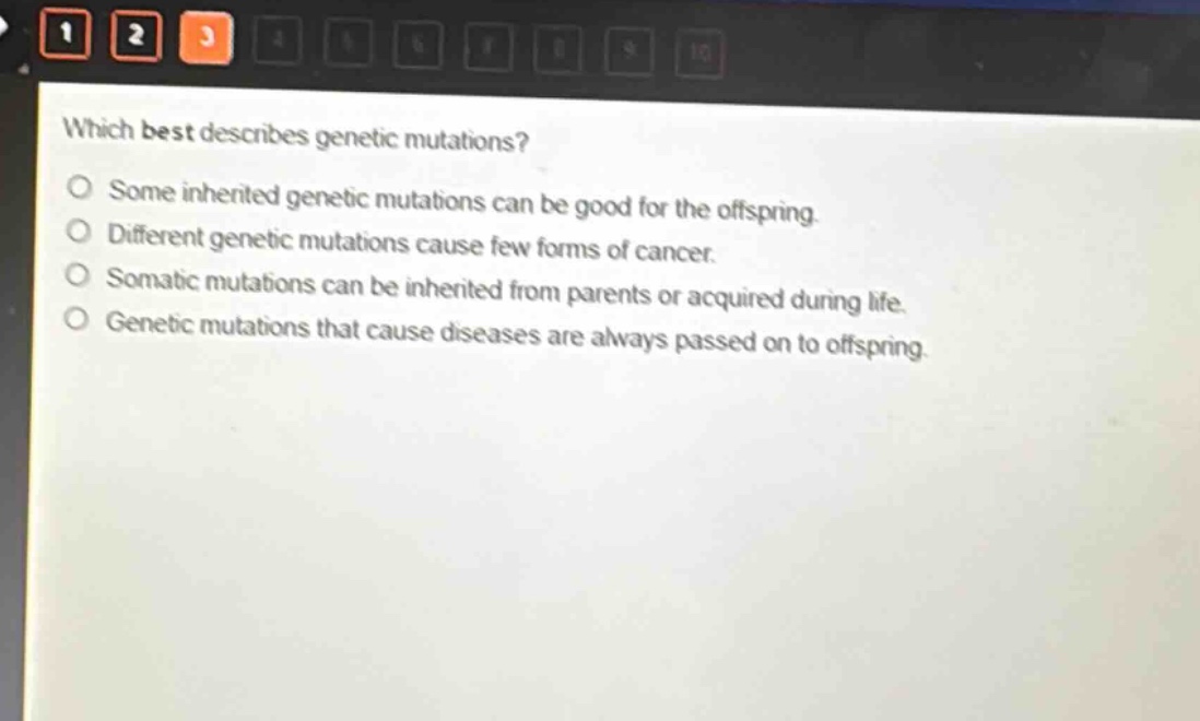 which best describes genetic mutations?\no some inherited genetic mutations can be good for the offspring.\no different genetic mutations cause few forms of cancer.\no somatic mutations can be inherited from parents or acquired during life.\no genetic mutations that cause diseases are always passed on to offspring.