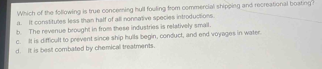 which of the following is true concerning hull fouling from commercial shipping and recreational boating?\na. it constitutes less than half of all nonnative species introductions.\nb. the revenue brought in from these industries is relatively small.\nc. it is difficult to prevent since ship hulls begin, conduct, and end voyages in water.\nd. it is best combated by chemical treatments.