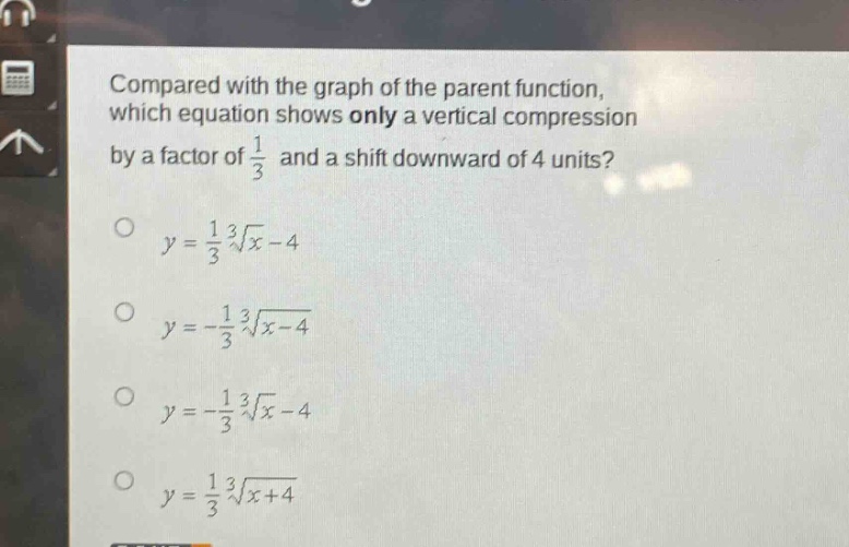 compared with the graph of the parent function, which equation shows only a vertical compression by a factor of $\frac{1}{3}$ and a shift downward of 4 units?\n$y = \frac{1}{3}sqrt3{x}-4$\n$y = -\frac{1}{3}sqrt3{x - 4}$\n$y = -\frac{1}{3}sqrt3{x}-4$\n$y = \frac{1}{3}sqrt3{x + 4}$