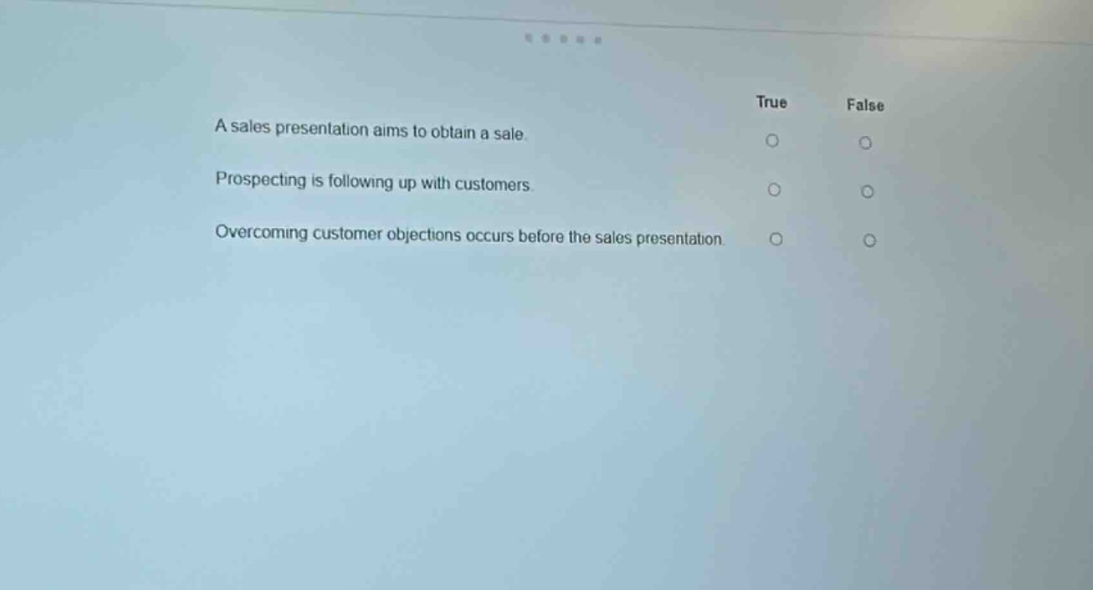 a sales presentation aims to obtain a sale. true false\nprospecting is following up with customers. true false\novercoming customer objections occurs before the sales presentation. true false