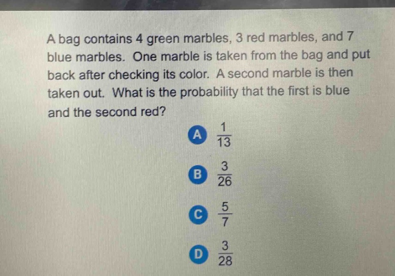 a bag contains 4 green marbles, 3 red marbles, and 7 blue marbles. one marble is taken from the bag and put back after checking its color. a second marble is then taken out. what is the probability that the first is blue and the second red?\na $\frac{1}{13}$\nb $\frac{3}{26}$\nc $\frac{5}{7}$\nd $\frac{3}{28}$