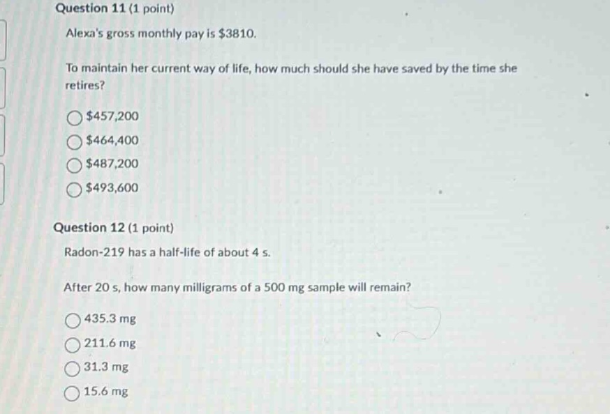 question 11 (1 point)\nalexas gross monthly pay is $3810.\nto maintain her current way of life, how much should she have saved by the time she retires?\n$457,200\n$464,400\n$487,200\n$493,600\nquestion 12 (1 point)\nradon - 219 has a half - life of about 4 s.\nafter 20 s, how many milligrams of a 500 mg sample will remain?\n435.3 mg\n211.6 mg\n31.3 mg\n15.6 mg
