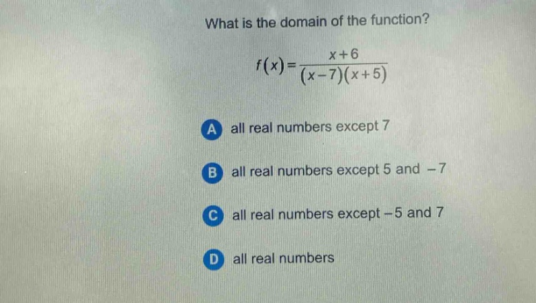 what is the domain of the function?\nf(x)=\frac{x + 6}{(x - 7)(x + 5)}\na all real numbers except 7\nb all real numbers except 5 and -7\nc all real numbers except -5 and 7\nd all real numbers