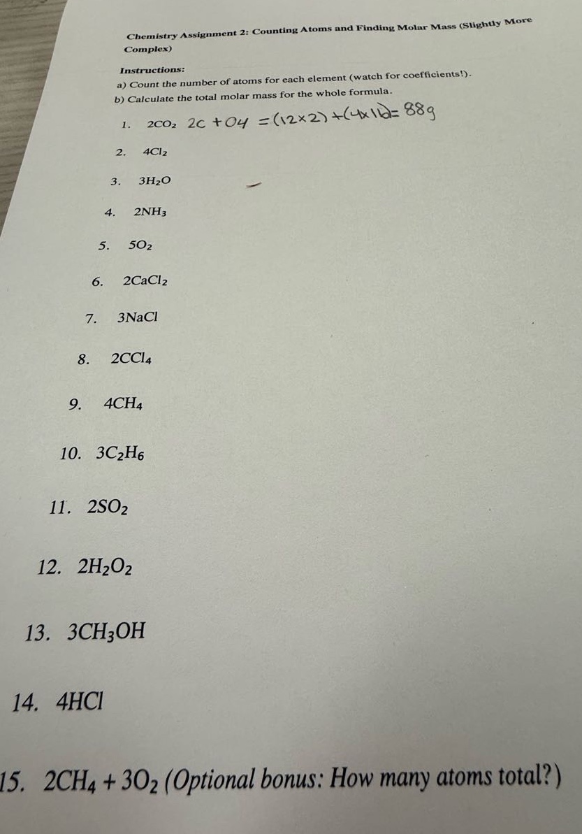 chemistry assignment 2: counting atoms and finding molar mass (slightly more complex)\ninstructions:\na) count the number of atoms for each element (watch for coefficients!).\nb) calculate the total molar mass for the whole formula.\n1. 2co₂ 2c + o4 =(12×2)+(4×16)=88g\n2. 4cl₂\n3. 3h₂o\n4. 2nh₃\n5. 5o₂\n6. 2cacl₂\n7. 3nacl\n8. 2ccl₄\n9. 4ch₄\n10. 3c₂h₆\n11. 2so₂\n12. 2h₂o₂\n13. 3ch₃oh\n14. 4hcl\n15. 2ch₄ + 3o₂ (optional bonus: how many atoms total?)