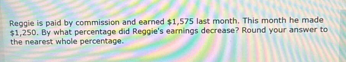 reggie is paid by commission and earned $1,575 last month. this month he made $1,250. by what percentage did reggies earnings decrease? round your answer to the nearest whole percentage.