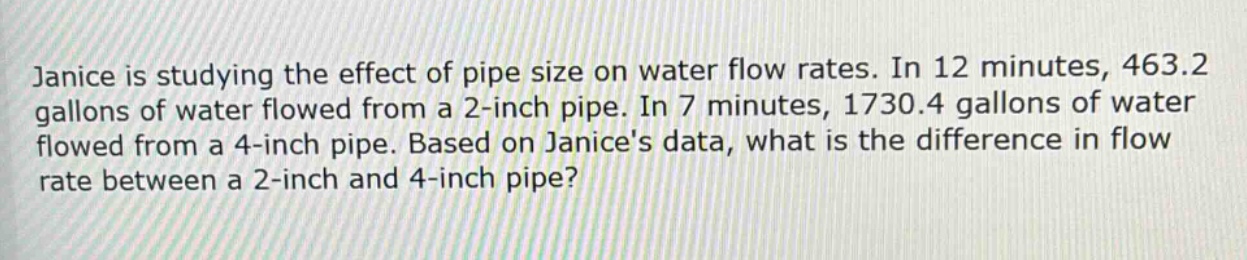 janice is studying the effect of pipe size on water flow rates. in 12 minutes, 463.2 gallons of water flowed from a 2 - inch pipe. in 7 minutes, 1730.4 gallons of water flowed from a 4 - inch pipe. based on janices data, what is the difference in flow rate between a 2 - inch and 4 - inch pipe?