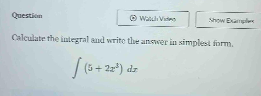 question\ncalculate the integral and write the answer in simplest form.\n int (5 + 2x^{3}) dx