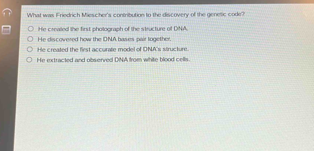 what was friedrich mieschers contribution to the discovery of the genetic code?\nhe created the first photograph of the structure of dna.\nhe discovered how the dna bases pair together.\nhe created the first accurate model of dnas structure.\nhe extracted and observed dna from white blood cells.