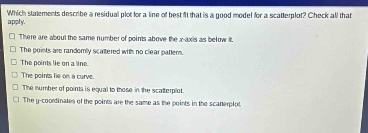 which statements describe a residual plot for a line of best fit that is a good model for a scatterplot? check all that apply.\nthere are about the same number of points above the x - axis as below it.\nthe points are randomly scattered with no clear pattern.\nthe points lie on a line.\nthe points lie on a curve.\nthe number of points is equal to those in the scatterplot.\nthe y - coordinates of the points are the same as the points in the scatterplot.