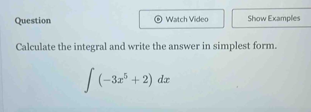 question\ncalculate the integral and write the answer in simplest form.\n int (-3x^{5}+2)dx