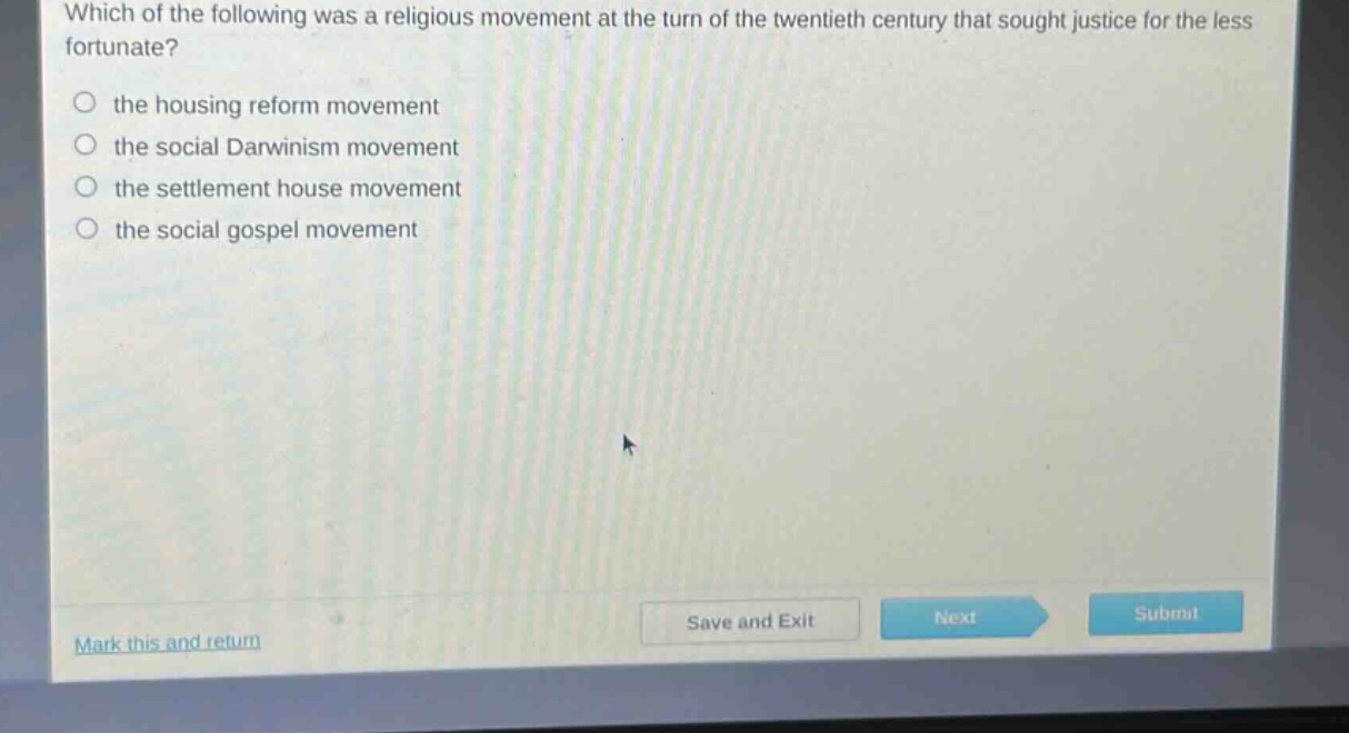 which of the following was a religious movement at the turn of the twentieth century that sought justice for the less fortunate?\n○ the housing reform movement\n○ the social darwinism movement\n○ the settlement house movement\n○ the social gospel movement