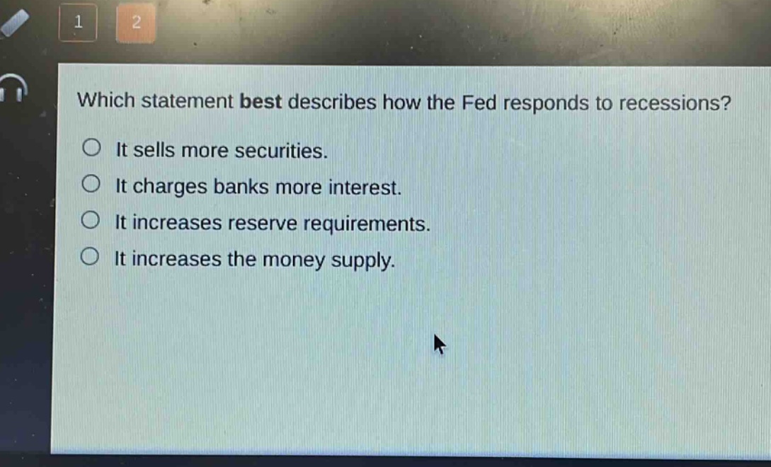which statement best describes how the fed responds to recessions?\nit sells more securities.\nit charges banks more interest.\nit increases reserve requirements.\nit increases the money supply.