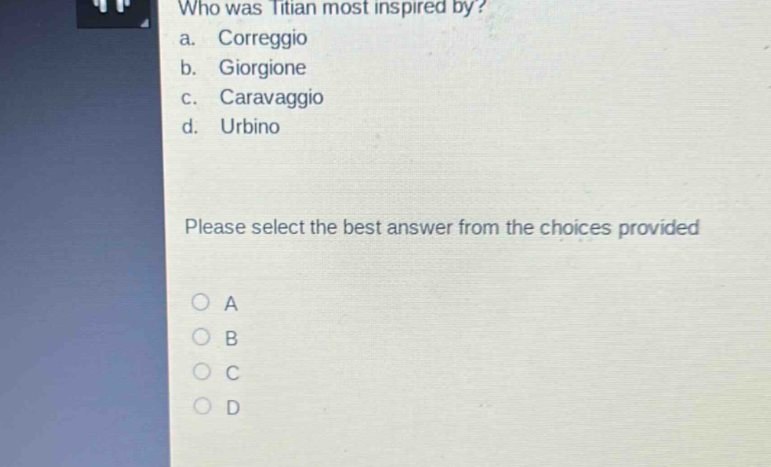 who was titian most inspired by?\na. correggio\nb. giorgione\nc. caravaggio\nd. urbino\nplease select the best answer from the choices provided\n○ a\n○ b\n○ c\n○ d