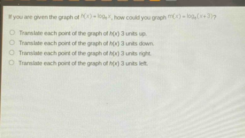 if you are given the graph of $h(x)=log_6 x$, how could you graph $m(x)=log_6(x + 3)$?\ntranslate each point of the graph of $h(x)$ 3 units up.\ntranslate each point of the graph of $h(x)$ 3 units down.\ntranslate each point of the graph of $h(x)$ 3 units right.\ntranslate each point of the graph of $h(x)$ 3 units left.