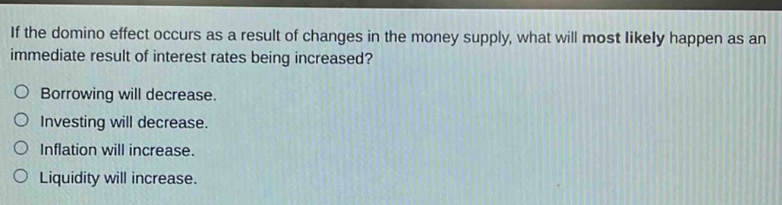 if the domino effect occurs as a result of changes in the money supply, what will most likely happen as an immediate result of interest rates being increased?\no borrowing will decrease.\no investing will decrease.\no inflation will increase.\no liquidity will increase.