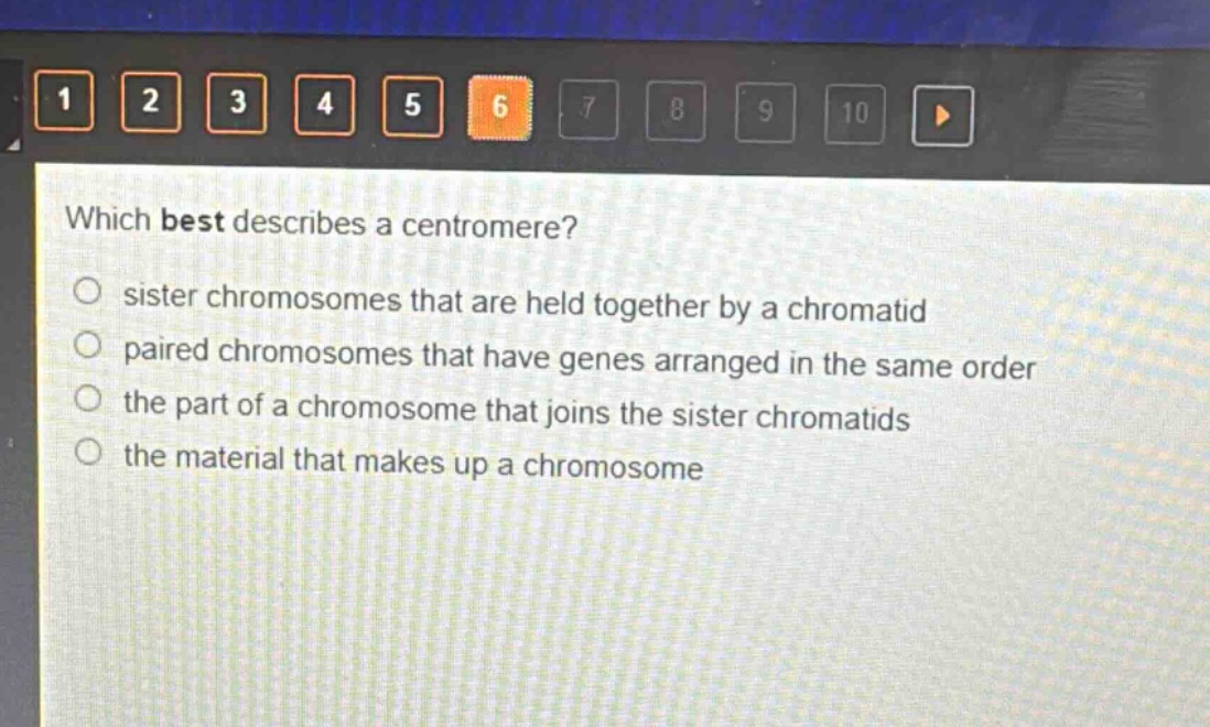 which best describes a centromere?\no sister chromosomes that are held together by a chromatid\no paired chromosomes that have genes arranged in the same order\no the part of a chromosome that joins the sister chromatids\no the material that makes up a chromosome