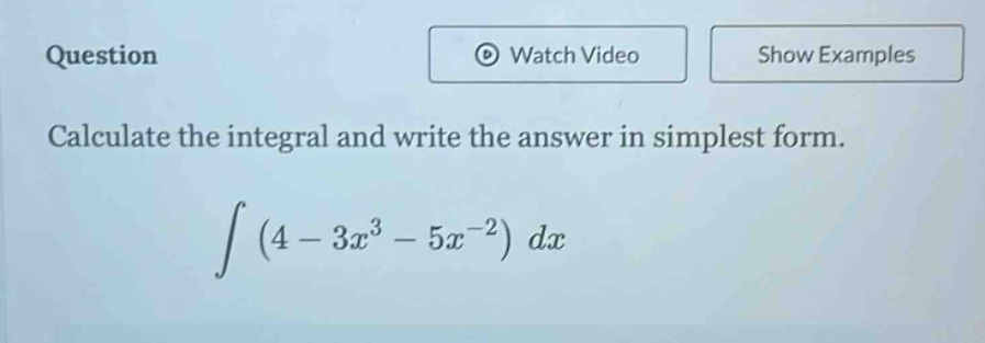 question\ncalculate the integral and write the answer in simplest form.\n int (4 - 3x^{3}-5x^{-2})dx