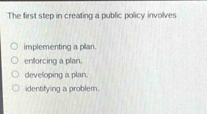 the first step in creating a public policy involves\n○ implementing a plan.\n○ enforcing a plan.\n○ developing a plan.\n○ identifying a problem.