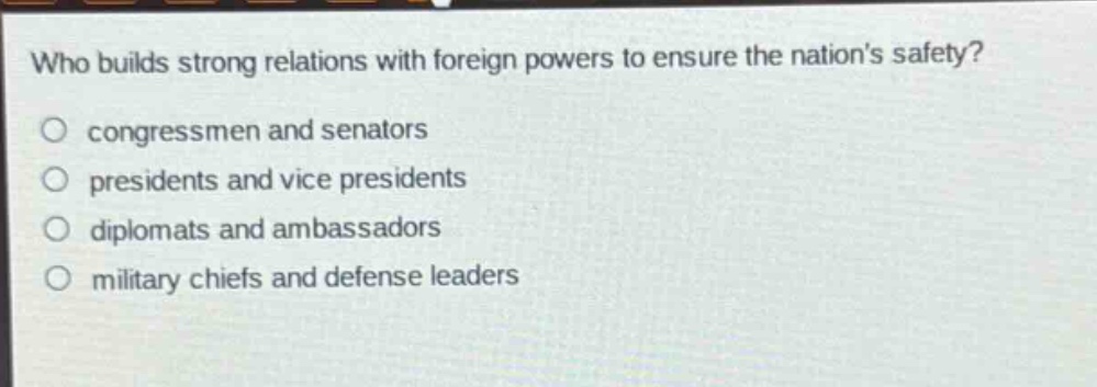 who builds strong relations with foreign powers to ensure the nations safety?\no congressmen and senators\no presidents and vice presidents\no diplomats and ambassadors\no military chiefs and defense leaders