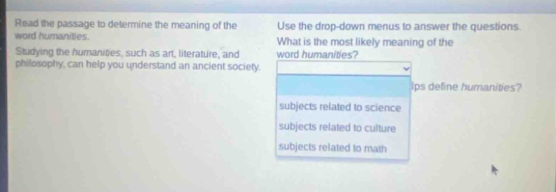 read the passage to determine the meaning of the word humanities. studying the humanities, such as art, literature, and philosophy, can help you understand an ancient society. use the drop - down menus to answer the questions. what is the most likely meaning of the word humanities? subjects related to science subjects related to culture subjects related to math