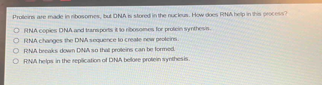 proteins are made in ribosomes, but dna is stored in the nucleus. how does rna help in this process?\nrna copies dna and transports it to ribosomes for protein synthesis.\nrna changes the dna sequence to create new proteins.\nrna breaks down dna so that proteins can be formed.\nrna helps in the replication of dna before protein synthesis.