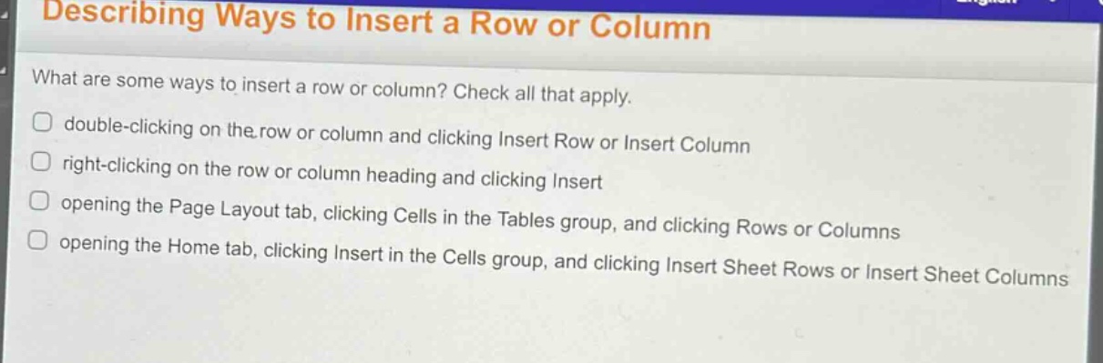 describing ways to insert a row or column\nwhat are some ways to insert a row or column? check all that apply.\ndouble - clicking on the row or column and clicking insert row or insert column\nright - clicking on the row or column heading and clicking insert\nopening the page layout tab, clicking cells in the tables group, and clicking rows or columns\nopening the home tab, clicking insert in the cells group, and clicking insert sheet rows or insert sheet columns