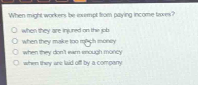 when might workers be exempt from paying income taxes?\no when they are injured on the job\no when they make too much money\no when they dont earn enough money\no when they are laid off by a company
