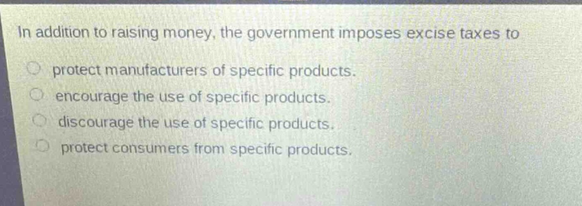 in addition to raising money, the government imposes excise taxes to\nprotect manufacturers of specific products.\nencourage the use of specific products.\ndiscourage the use of specific products.\nprotect consumers from specific products.