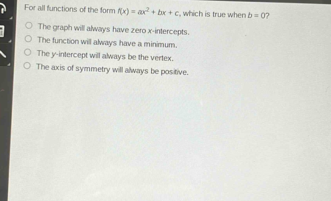 for all functions of the form f(x) = ax² + bx + c, which is true when b = 0?\nthe graph will always have zero x - intercepts.\nthe function will always have a minimum.\nthe y - intercept will always be the vertex.\nthe axis of symmetry will always be positive.