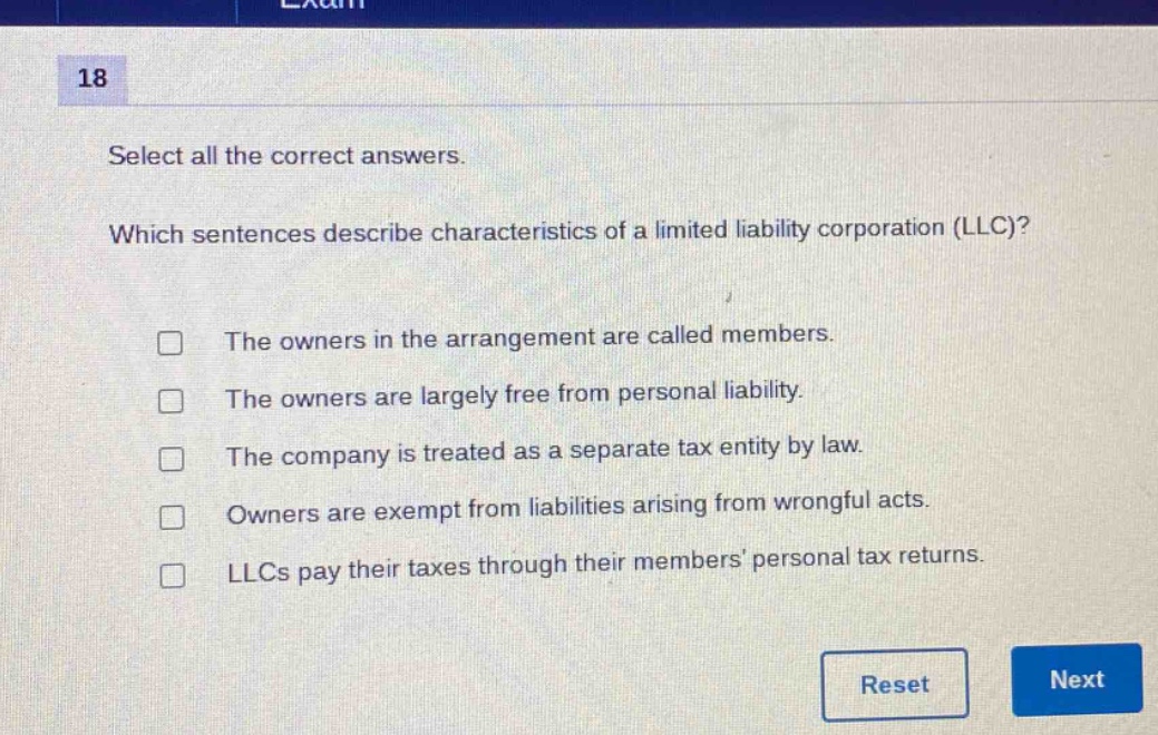 18\nselect all the correct answers.\nwhich sentences describe characteristics of a limited liability corporation (llc)?\nthe owners in the arrangement are called members.\nthe owners are largely free from personal liability.\nthe company is treated as a separate tax entity by law.\nowners are exempt from liabilities arising from wrongful acts.\nllcs pay their taxes through their members’ personal tax returns.