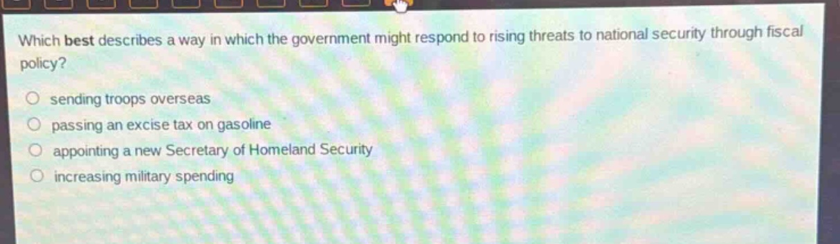 which best describes a way in which the government might respond to rising threats to national security through fiscal policy?\n- sending troops overseas\n- passing an excise tax on gasoline\n- appointing a new secretary of homeland security\n- increasing military spending