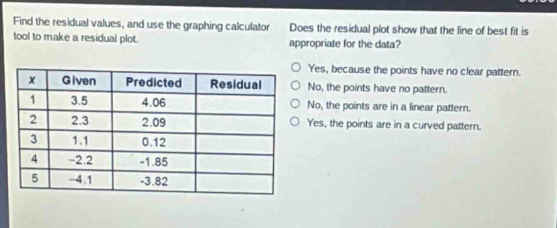 find the residual values, and use the graphing calculator tool to make a residual plot.\ndoes the residual plot show that the line of best fit is appropriate for the data?\n|x|given|predicted|residual|\n|----|----|----|----|\n|1|3.5|4.06|\n|2|2.3|2.09|\n|3|1.1|0.12|\n|4|-2.2|-1.85|\n|5|-4.1|-3.82|\nyes, because the points have no clear pattern.\nno, the points have no pattern.\nno, the points are in a linear pattern.\nyes, the points are in a curved pattern.