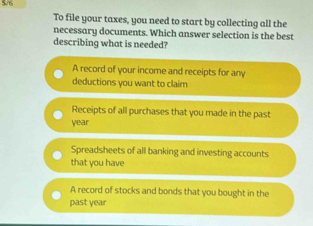 to file your taxes, you need to start by collecting all the necessary documents. which answer selection is the best describing what is needed?\na record of your income and receipts for any deductions you want to claim\nreceipts of all purchases that you made in the past year\nspreadsheets of all banking and investing accounts that you have\na record of stocks and bonds that you bought in the past year